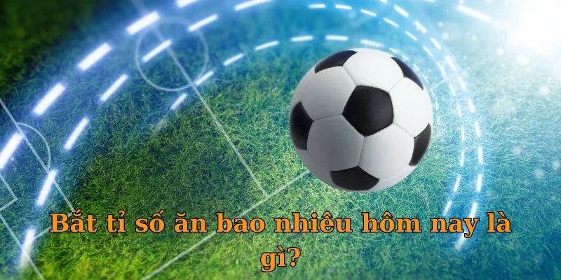 Bắt tỉ số ăn bao nhiêu hôm nay cả trận