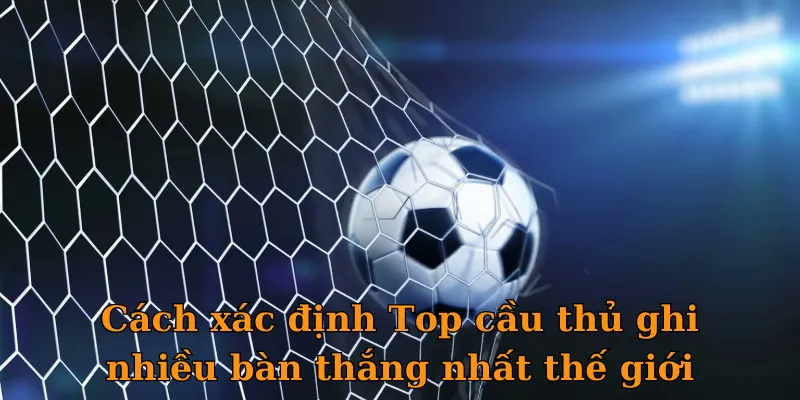 Cách xác định Top cầu thủ ghi nhiều bàn thắng nhất thế giới